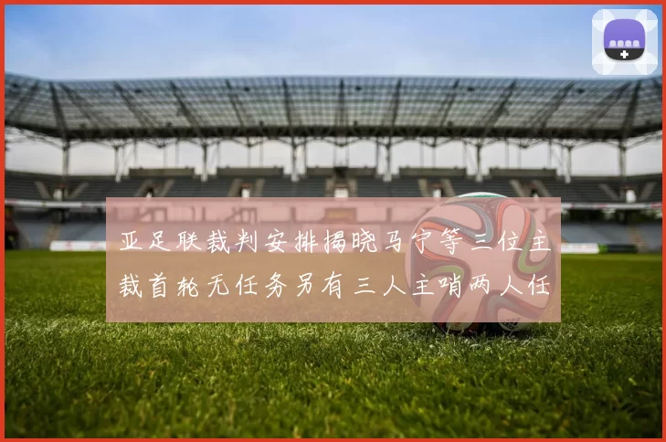 亚足联裁判安排揭晓马宁等三位主裁首轮无任务另有三人主哨两人任四官